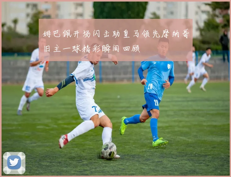 姆巴佩开场闪击助皇马领先摩纳哥旧主一球精彩瞬间回顾