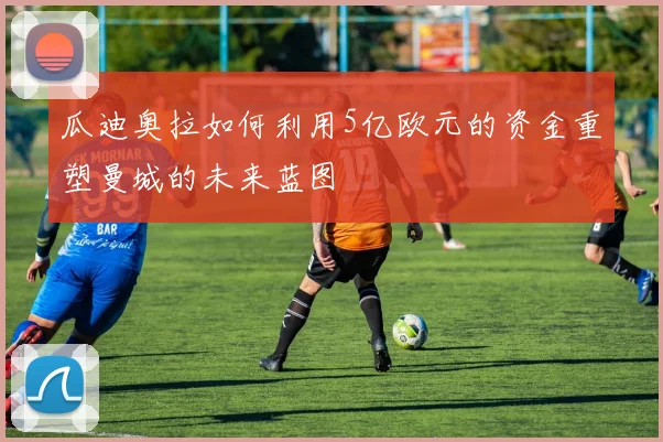 瓜迪奥拉如何利用5亿欧元的资金重塑曼城的未来蓝图