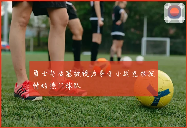 勇士与活塞被视为争夺小迈克尔波特的热门球队
