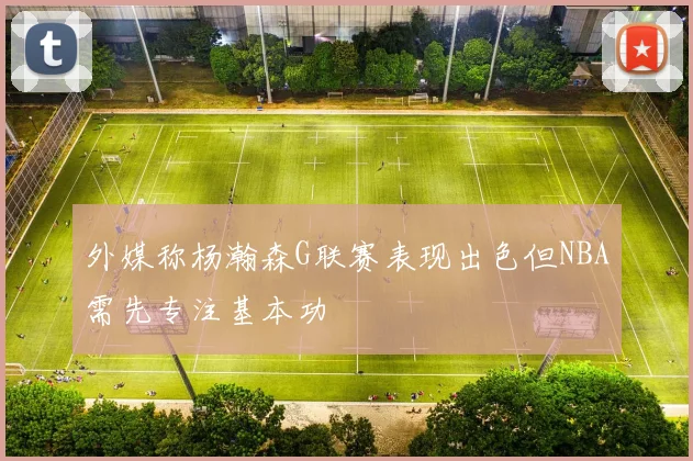 外媒称杨瀚森G联赛表现出色但NBA需先专注基本功