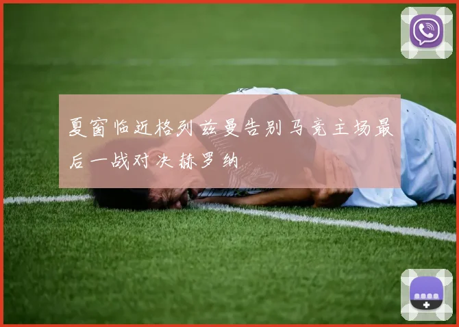 夏窗临近格列兹曼告别马竞主场最后一战对决赫罗纳