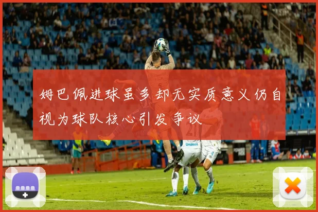 姆巴佩进球虽多却无实质意义仍自视为球队核心引发争议