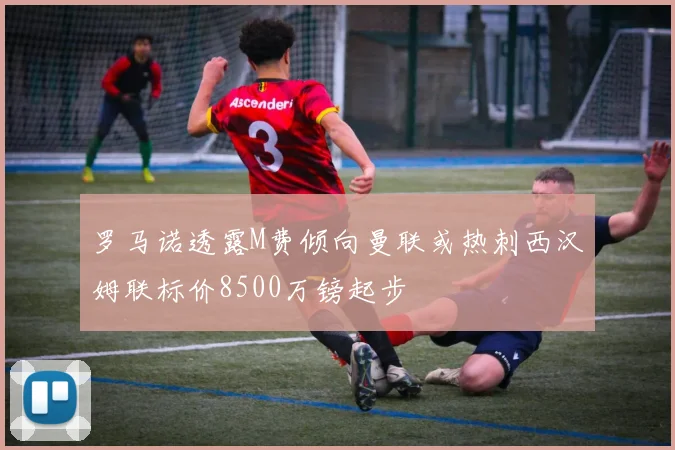 罗马诺透露M费倾向曼联或热刺西汉姆联标价8500万镑起步