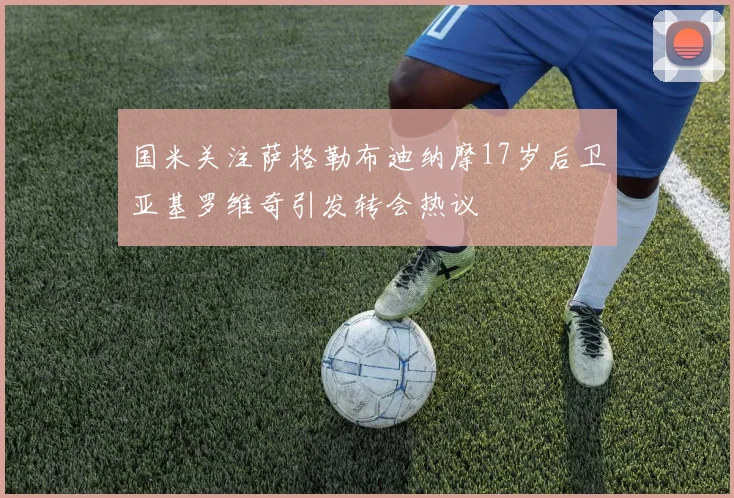 国米关注萨格勒布迪纳摩17岁后卫亚基罗维奇引发转会热议