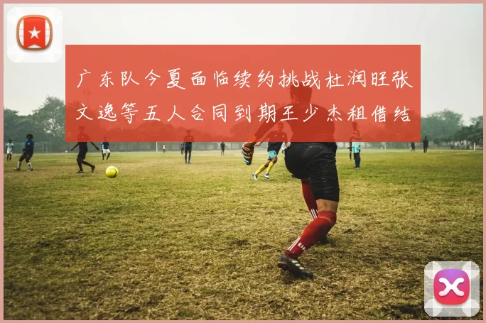 广东队今夏面临续约挑战杜润旺张文逸等五人合同到期王少杰租借结束