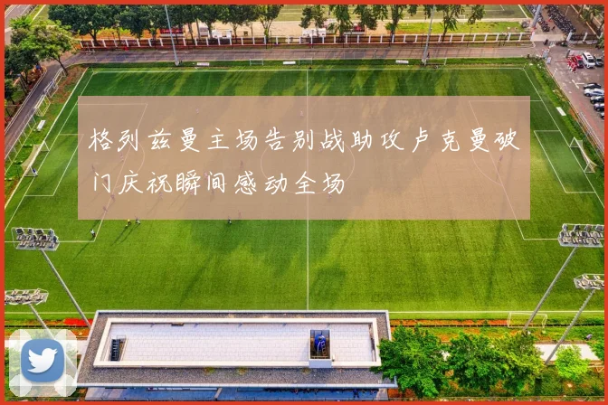 格列兹曼主场告别战助攻卢克曼破门庆祝瞬间感动全场