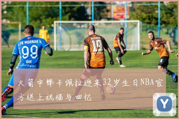 火箭中锋卡佩拉迎来32岁生日NBA官方送上祝福与回忆