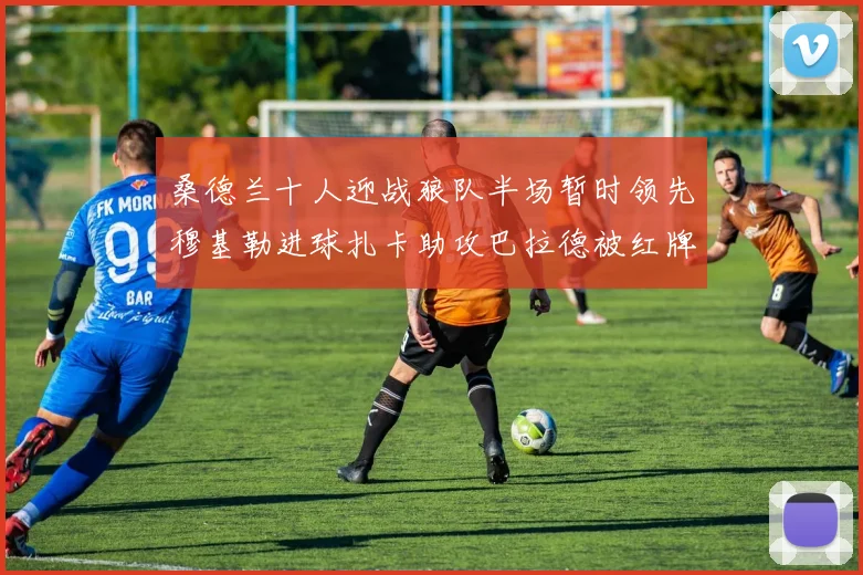 桑德兰十人迎战狼队半场暂时领先穆基勒进球扎卡助攻巴拉德被红牌罚下